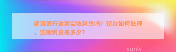 建设银行逾期会收利息吗？现在如何处理，逾期利息是多少？