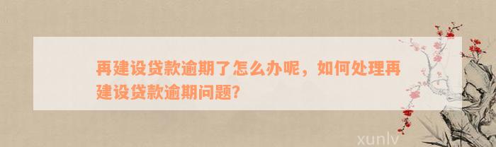 再建设贷款逾期了怎么办呢，如何处理再建设贷款逾期问题？