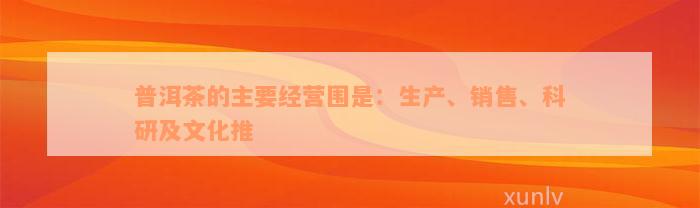 普洱茶的主要经营围是：生产、销售、科研及文化推