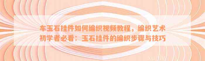 车玉石挂件如何编织视频教程，编织艺术初学者必看：玉石挂件的编织步骤与技巧