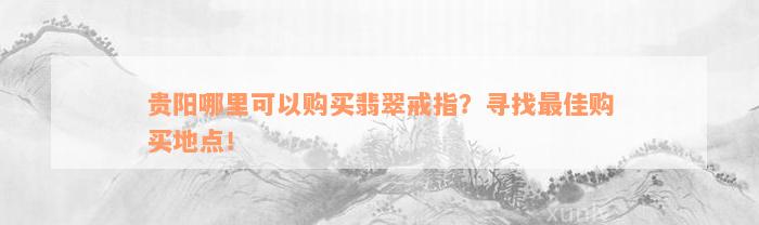 贵阳哪里可以购买翡翠戒指？寻找最佳购买地点！