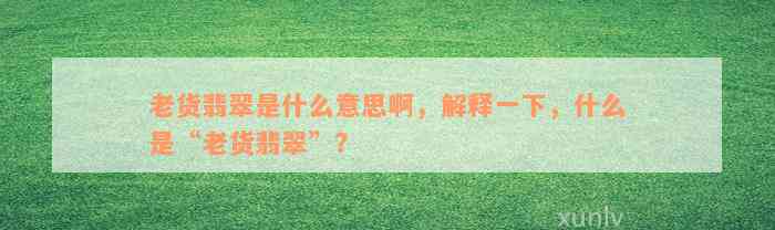 老货翡翠是什么意思啊，解释一下，什么是“老货翡翠”？