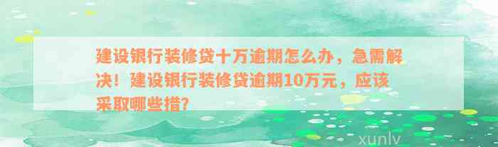 建设银行装修贷十万逾期怎么办，急需解决！建设银行装修贷逾期10万元，应该采取哪些措？