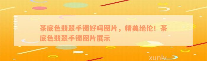 茶底色翡翠手镯好吗图片，精美绝伦！茶底色翡翠手镯图片展示