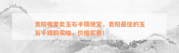 贵阳哪里卖玉石手镯便宜，贵阳最佳的玉石手镯购买地，价格实惠！