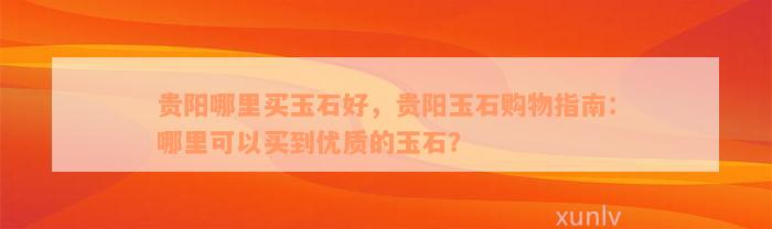 贵阳哪里买玉石好，贵阳玉石购物指南：哪里可以买到优质的玉石？