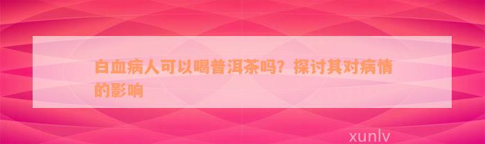 白血病人可以喝普洱茶吗？探讨其对病情的影响