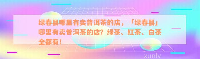 绿春县哪里有卖普洱茶的店，「绿春县」哪里有卖普洱茶的店？绿茶、红茶、白茶全都有！