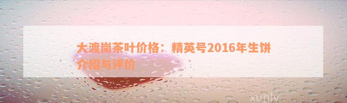 大渡岗茶叶价格：精英号2016年生饼介绍与评价