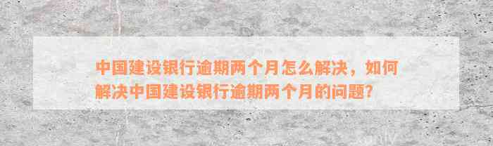 中国建设银行逾期两个月怎么解决，如何解决中国建设银行逾期两个月的问题？