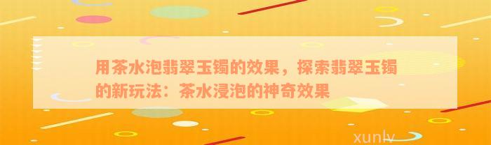 用茶水泡翡翠玉镯的效果，探索翡翠玉镯的新玩法：茶水浸泡的神奇效果