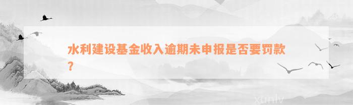 水利建设基金收入逾期未申报是否要罚款？