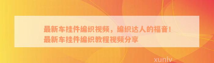 最新车挂件编织视频，编织达人的福音！最新车挂件编织教程视频分享