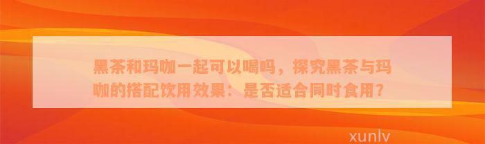 黑茶和玛咖一起可以喝吗，探究黑茶与玛咖的搭配饮用效果：是否适合同时食用？