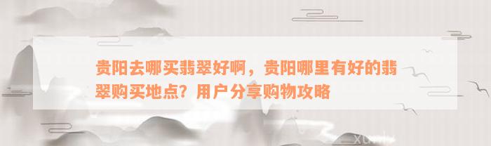 贵阳去哪买翡翠好啊，贵阳哪里有好的翡翠购买地点？用户分享购物攻略