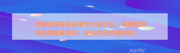 选购普洱茶的基本知识是什么，掌握普洱茶选购基本知识，轻松挑选优质好茶！