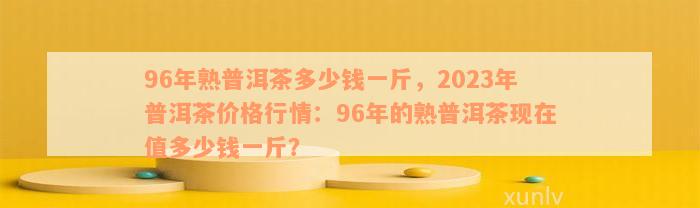 96年熟普洱茶多少钱一斤，2023年普洱茶价格行情：96年的熟普洱茶现在值多少钱一斤？