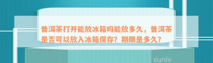 普洱茶打开能放冰箱吗能放多久，普洱茶是否可以放入冰箱保存？期限是多久？