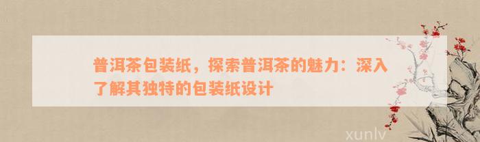 普洱茶包装纸，探索普洱茶的魅力：深入了解其独特的包装纸设计