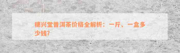 穗兴堂普洱茶价格全解析：一斤、一盒多少钱？