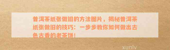 普洱茶纸张做旧的方法图片，揭秘普洱茶纸张做旧的技巧：一步步教你如何做出古色古香的老茶饼！