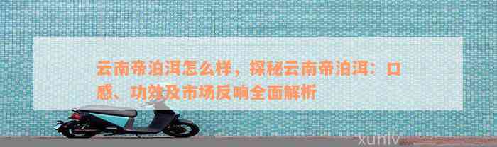 云南帝泊洱怎么样，探秘云南帝泊洱：口感、功效及市场反响全面解析