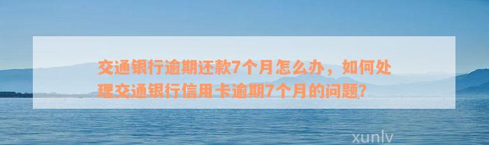 交通银行逾期还款7个月怎么办，如何处理交通银行信用卡逾期7个月的问题？