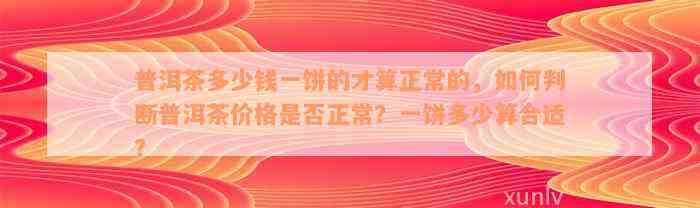 普洱茶多少钱一饼的才算正常的，如何判断普洱茶价格是否正常？一饼多少算合适？