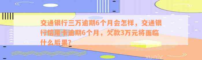 交通银行三万逾期6个月会怎样，交通银行信用卡逾期6个月，欠款3万元将面临什么后果？