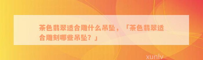 茶色翡翠适合雕什么吊坠，「茶色翡翠适合雕刻哪些吊坠？」