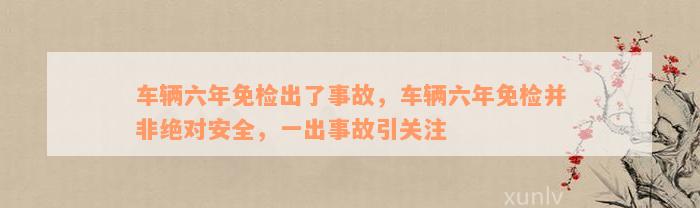 车辆六年免检出了事故，车辆六年免检并非绝对安全，一出事故引关注