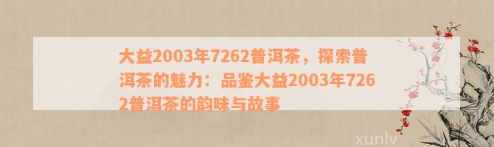 大益2003年7262普洱茶，探索普洱茶的魅力：品鉴大益2003年7262普洱茶的韵味与故事