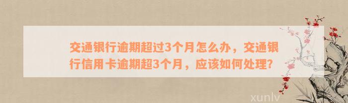 交通银行逾期超过3个月怎么办，交通银行信用卡逾期超3个月，应该如何处理？