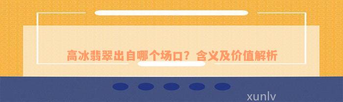 高冰翡翠出自哪个场口？含义及价值解析