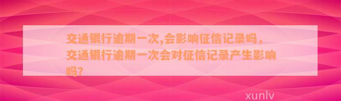 交通银行逾期一次,会影响征信记录吗，交通银行逾期一次会对征信记录产生影响吗？