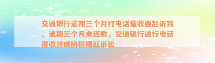 交通银行逾期三个月打电话催收要起诉我，逾期三个月未还款，交通银行进行电话催收并威胁将提起诉讼