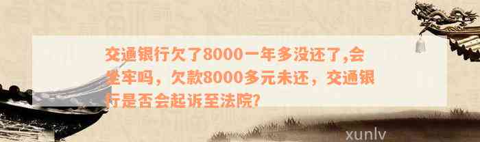 交通银行欠了8000一年多没还了,会坐牢吗，欠款8000多元未还，交通银行是否会起诉至法院？