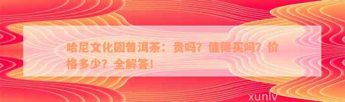 哈尼文化园普洱茶：贵吗？值得买吗？价格多少？全解答！