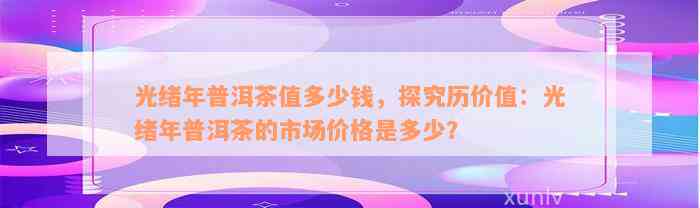 光绪年普洱茶值多少钱，探究历价值：光绪年普洱茶的市场价格是多少？