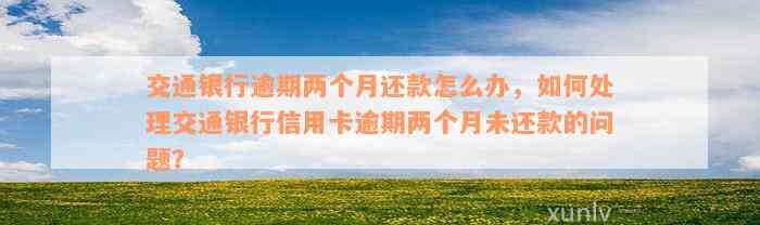 交通银行逾期两个月还款怎么办，如何处理交通银行信用卡逾期两个月未还款的问题？