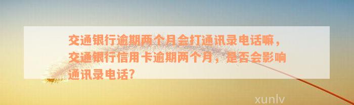 交通银行逾期两个月会打通讯录电话嘛，交通银行信用卡逾期两个月，是否会影响通讯录电话?