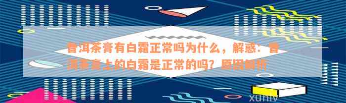 普洱茶膏有白霜正常吗为什么，解惑：普洱茶膏上的白霜是正常的吗？原因解析