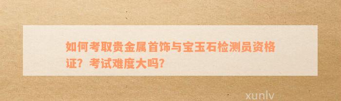 如何考取贵金属首饰与宝玉石检测员资格证？考试难度大吗？