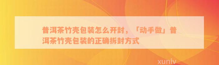 普洱茶竹壳包装怎么开封，「动手做」普洱茶竹壳包装的正确拆封方式