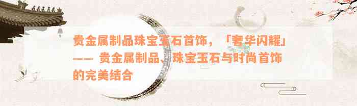 贵金属制品珠宝玉石首饰，「奢华闪耀」—— 贵金属制品、珠宝玉石与时尚首饰的完美结合