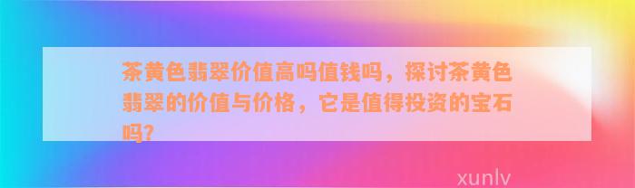 茶黄色翡翠价值高吗值钱吗，探讨茶黄色翡翠的价值与价格，它是值得投资的宝石吗？