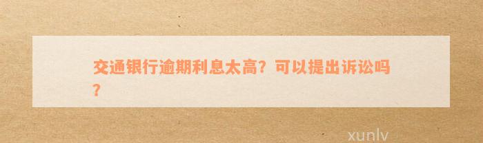 交通银行逾期利息太高？可以提出诉讼吗？