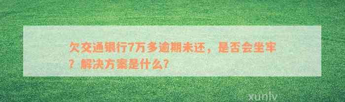 欠交通银行7万多逾期未还，是否会坐牢？解决方案是什么？