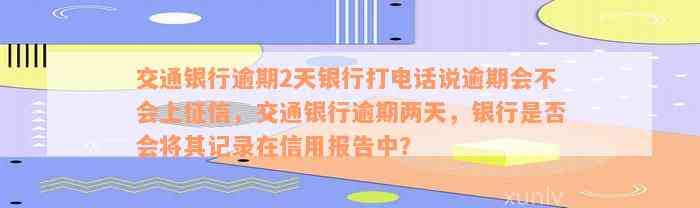 交通银行逾期2天银行打电话说逾期会不会上征信，交通银行逾期两天，银行是否会将其记录在信用报告中？