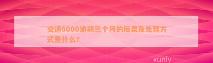 交通6000逾期三个月的后果及处理方式是什么？